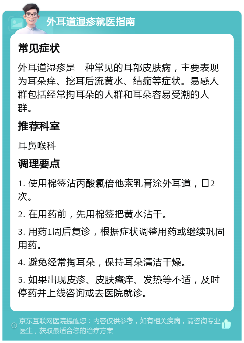 外耳道湿疹就医指南 常见症状 外耳道湿疹是一种常见的耳部皮肤病，主要表现为耳朵痒、挖耳后流黄水、结痂等症状。易感人群包括经常掏耳朵的人群和耳朵容易受潮的人群。 推荐科室 耳鼻喉科 调理要点 1. 使用棉签沾丙酸氯倍他索乳膏涂外耳道，日2次。 2. 在用药前，先用棉签把黄水沾干。 3. 用药1周后复诊，根据症状调整用药或继续巩固用药。 4. 避免经常掏耳朵，保持耳朵清洁干燥。 5. 如果出现皮疹、皮肤瘙痒、发热等不适，及时停药并上线咨询或去医院就诊。