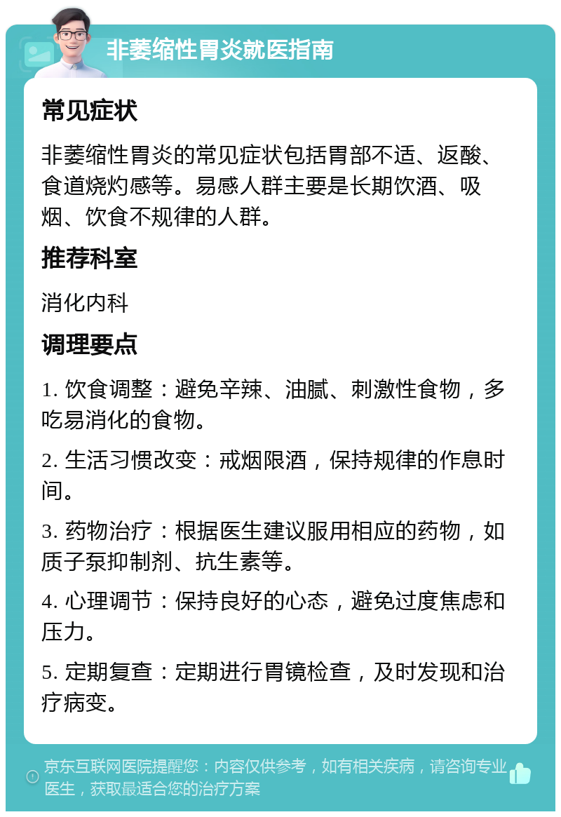 非萎缩性胃炎就医指南 常见症状 非萎缩性胃炎的常见症状包括胃部不适、返酸、食道烧灼感等。易感人群主要是长期饮酒、吸烟、饮食不规律的人群。 推荐科室 消化内科 调理要点 1. 饮食调整：避免辛辣、油腻、刺激性食物，多吃易消化的食物。 2. 生活习惯改变：戒烟限酒，保持规律的作息时间。 3. 药物治疗：根据医生建议服用相应的药物，如质子泵抑制剂、抗生素等。 4. 心理调节：保持良好的心态，避免过度焦虑和压力。 5. 定期复查：定期进行胃镜检查，及时发现和治疗病变。