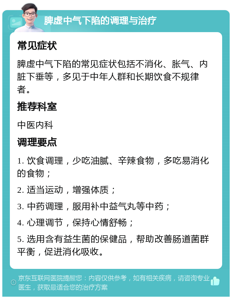 脾虚中气下陷的调理与治疗 常见症状 脾虚中气下陷的常见症状包括不消化、胀气、内脏下垂等，多见于中年人群和长期饮食不规律者。 推荐科室 中医内科 调理要点 1. 饮食调理，少吃油腻、辛辣食物，多吃易消化的食物； 2. 适当运动，增强体质； 3. 中药调理，服用补中益气丸等中药； 4. 心理调节，保持心情舒畅； 5. 选用含有益生菌的保健品，帮助改善肠道菌群平衡，促进消化吸收。