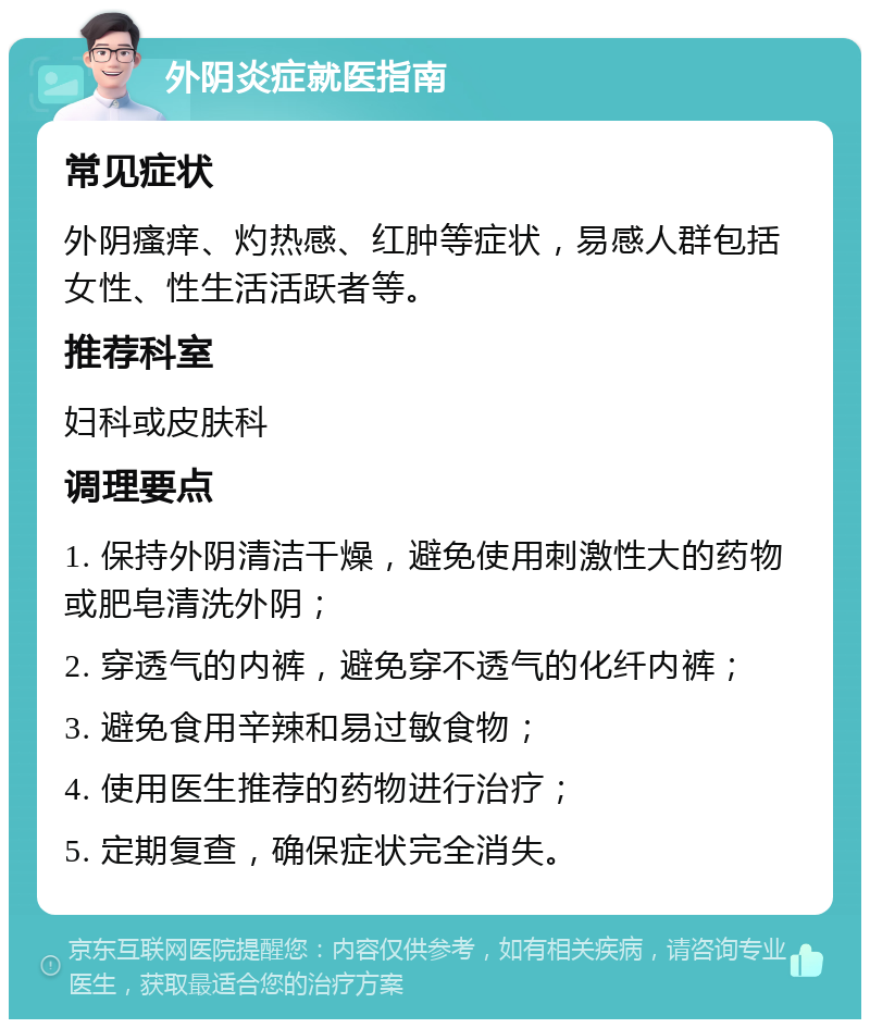 外阴炎症就医指南 常见症状 外阴瘙痒、灼热感、红肿等症状，易感人群包括女性、性生活活跃者等。 推荐科室 妇科或皮肤科 调理要点 1. 保持外阴清洁干燥，避免使用刺激性大的药物或肥皂清洗外阴； 2. 穿透气的内裤，避免穿不透气的化纤内裤； 3. 避免食用辛辣和易过敏食物； 4. 使用医生推荐的药物进行治疗； 5. 定期复查，确保症状完全消失。