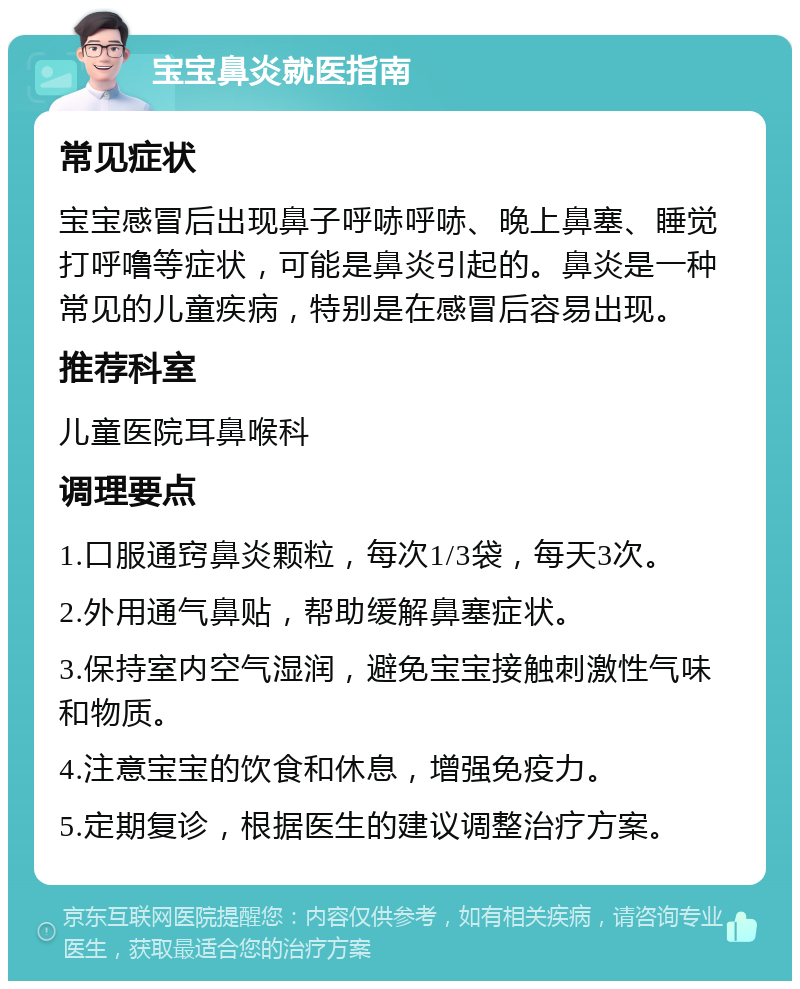 宝宝鼻炎就医指南 常见症状 宝宝感冒后出现鼻子呼哧呼哧、晚上鼻塞、睡觉打呼噜等症状，可能是鼻炎引起的。鼻炎是一种常见的儿童疾病，特别是在感冒后容易出现。 推荐科室 儿童医院耳鼻喉科 调理要点 1.口服通窍鼻炎颗粒，每次1/3袋，每天3次。 2.外用通气鼻贴，帮助缓解鼻塞症状。 3.保持室内空气湿润，避免宝宝接触刺激性气味和物质。 4.注意宝宝的饮食和休息，增强免疫力。 5.定期复诊，根据医生的建议调整治疗方案。