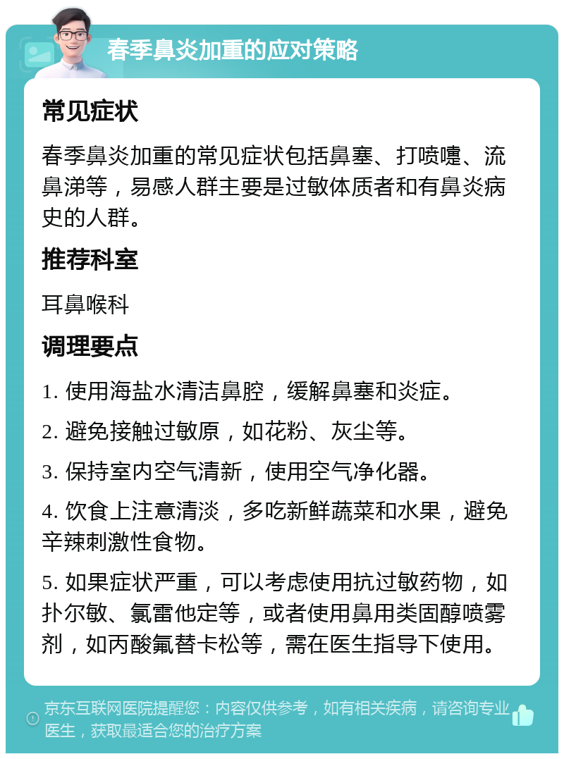 春季鼻炎加重的应对策略 常见症状 春季鼻炎加重的常见症状包括鼻塞、打喷嚏、流鼻涕等，易感人群主要是过敏体质者和有鼻炎病史的人群。 推荐科室 耳鼻喉科 调理要点 1. 使用海盐水清洁鼻腔，缓解鼻塞和炎症。 2. 避免接触过敏原，如花粉、灰尘等。 3. 保持室内空气清新，使用空气净化器。 4. 饮食上注意清淡，多吃新鲜蔬菜和水果，避免辛辣刺激性食物。 5. 如果症状严重，可以考虑使用抗过敏药物，如扑尔敏、氯雷他定等，或者使用鼻用类固醇喷雾剂，如丙酸氟替卡松等，需在医生指导下使用。