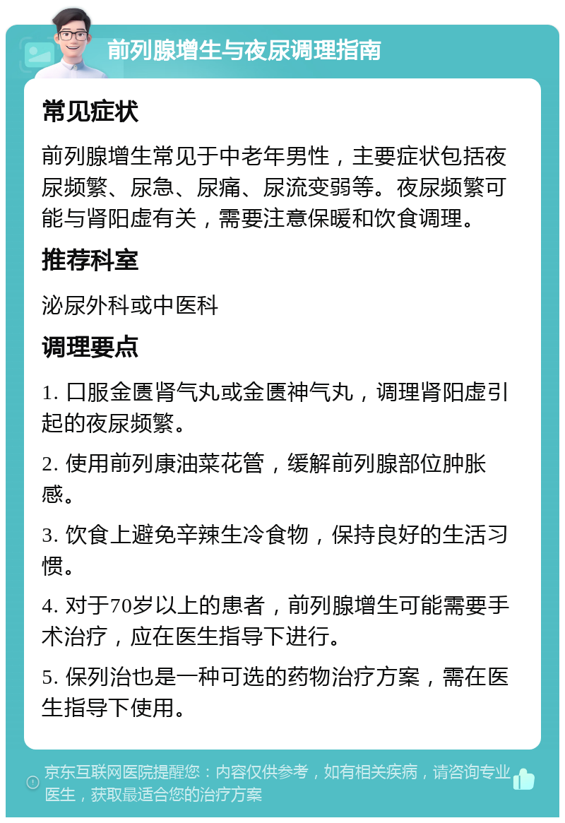 前列腺增生与夜尿调理指南 常见症状 前列腺增生常见于中老年男性，主要症状包括夜尿频繁、尿急、尿痛、尿流变弱等。夜尿频繁可能与肾阳虚有关，需要注意保暖和饮食调理。 推荐科室 泌尿外科或中医科 调理要点 1. 口服金匮肾气丸或金匮神气丸，调理肾阳虚引起的夜尿频繁。 2. 使用前列康油菜花管，缓解前列腺部位肿胀感。 3. 饮食上避免辛辣生冷食物，保持良好的生活习惯。 4. 对于70岁以上的患者，前列腺增生可能需要手术治疗，应在医生指导下进行。 5. 保列治也是一种可选的药物治疗方案，需在医生指导下使用。