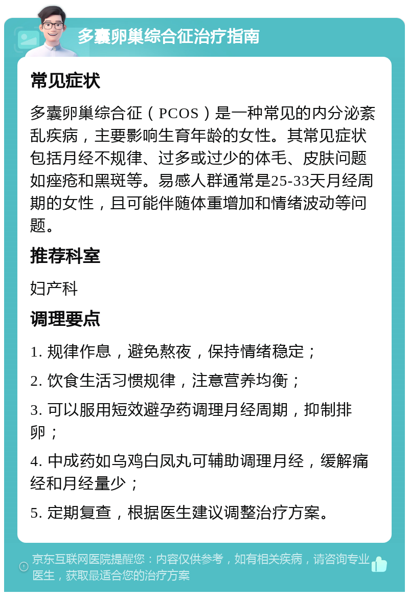 多囊卵巢综合征治疗指南 常见症状 多囊卵巢综合征（PCOS）是一种常见的内分泌紊乱疾病，主要影响生育年龄的女性。其常见症状包括月经不规律、过多或过少的体毛、皮肤问题如痤疮和黑斑等。易感人群通常是25-33天月经周期的女性，且可能伴随体重增加和情绪波动等问题。 推荐科室 妇产科 调理要点 1. 规律作息，避免熬夜，保持情绪稳定； 2. 饮食生活习惯规律，注意营养均衡； 3. 可以服用短效避孕药调理月经周期，抑制排卵； 4. 中成药如乌鸡白凤丸可辅助调理月经，缓解痛经和月经量少； 5. 定期复查，根据医生建议调整治疗方案。