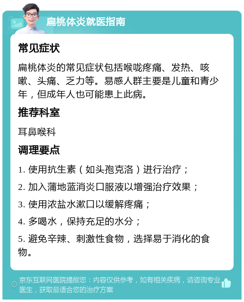 扁桃体炎就医指南 常见症状 扁桃体炎的常见症状包括喉咙疼痛、发热、咳嗽、头痛、乏力等。易感人群主要是儿童和青少年，但成年人也可能患上此病。 推荐科室 耳鼻喉科 调理要点 1. 使用抗生素（如头孢克洛）进行治疗； 2. 加入蒲地蓝消炎口服液以增强治疗效果； 3. 使用浓盐水漱口以缓解疼痛； 4. 多喝水，保持充足的水分； 5. 避免辛辣、刺激性食物，选择易于消化的食物。