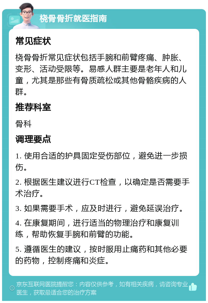 桡骨骨折就医指南 常见症状 桡骨骨折常见症状包括手腕和前臂疼痛、肿胀、变形、活动受限等。易感人群主要是老年人和儿童，尤其是那些有骨质疏松或其他骨骼疾病的人群。 推荐科室 骨科 调理要点 1. 使用合适的护具固定受伤部位，避免进一步损伤。 2. 根据医生建议进行CT检查，以确定是否需要手术治疗。 3. 如果需要手术，应及时进行，避免延误治疗。 4. 在康复期间，进行适当的物理治疗和康复训练，帮助恢复手腕和前臂的功能。 5. 遵循医生的建议，按时服用止痛药和其他必要的药物，控制疼痛和炎症。