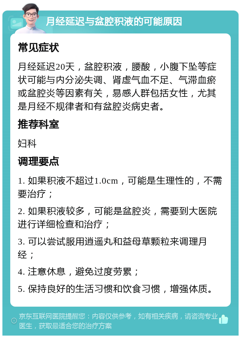 月经延迟与盆腔积液的可能原因 常见症状 月经延迟20天，盆腔积液，腰酸，小腹下坠等症状可能与内分泌失调、肾虚气血不足、气滞血瘀或盆腔炎等因素有关，易感人群包括女性，尤其是月经不规律者和有盆腔炎病史者。 推荐科室 妇科 调理要点 1. 如果积液不超过1.0cm，可能是生理性的，不需要治疗； 2. 如果积液较多，可能是盆腔炎，需要到大医院进行详细检查和治疗； 3. 可以尝试服用逍遥丸和益母草颗粒来调理月经； 4. 注意休息，避免过度劳累； 5. 保持良好的生活习惯和饮食习惯，增强体质。