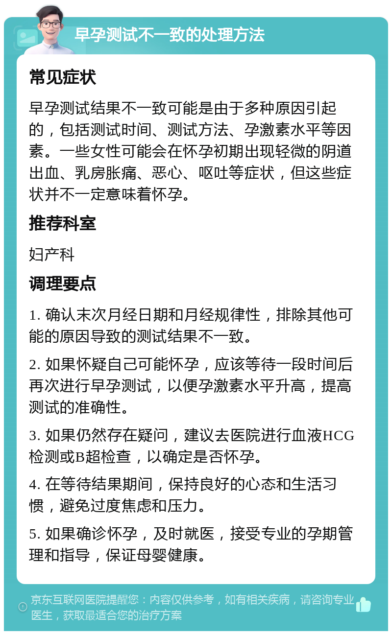 早孕测试不一致的处理方法 常见症状 早孕测试结果不一致可能是由于多种原因引起的，包括测试时间、测试方法、孕激素水平等因素。一些女性可能会在怀孕初期出现轻微的阴道出血、乳房胀痛、恶心、呕吐等症状，但这些症状并不一定意味着怀孕。 推荐科室 妇产科 调理要点 1. 确认末次月经日期和月经规律性，排除其他可能的原因导致的测试结果不一致。 2. 如果怀疑自己可能怀孕，应该等待一段时间后再次进行早孕测试，以便孕激素水平升高，提高测试的准确性。 3. 如果仍然存在疑问，建议去医院进行血液HCG检测或B超检查，以确定是否怀孕。 4. 在等待结果期间，保持良好的心态和生活习惯，避免过度焦虑和压力。 5. 如果确诊怀孕，及时就医，接受专业的孕期管理和指导，保证母婴健康。