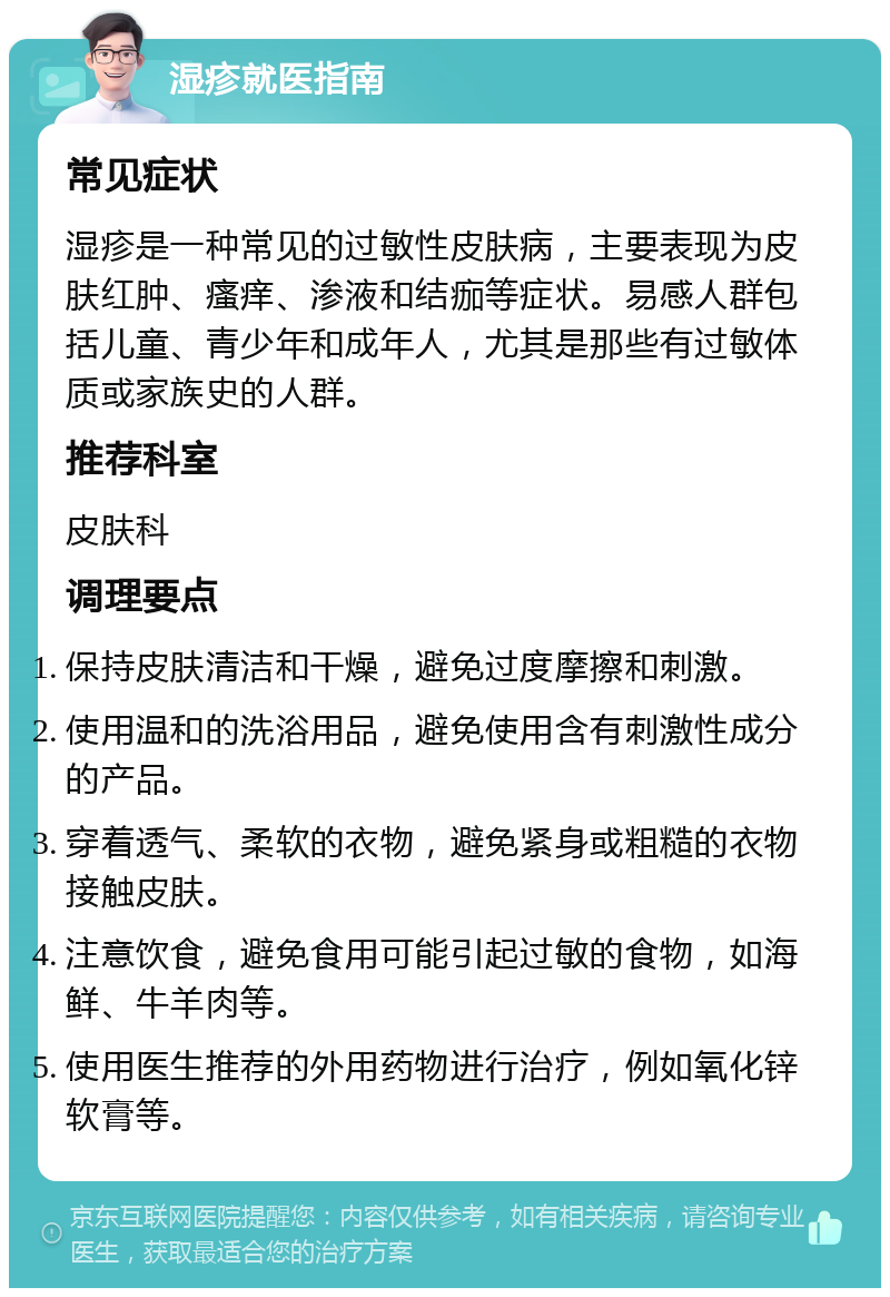 湿疹就医指南 常见症状 湿疹是一种常见的过敏性皮肤病，主要表现为皮肤红肿、瘙痒、渗液和结痂等症状。易感人群包括儿童、青少年和成年人，尤其是那些有过敏体质或家族史的人群。 推荐科室 皮肤科 调理要点 保持皮肤清洁和干燥，避免过度摩擦和刺激。 使用温和的洗浴用品，避免使用含有刺激性成分的产品。 穿着透气、柔软的衣物，避免紧身或粗糙的衣物接触皮肤。 注意饮食，避免食用可能引起过敏的食物，如海鲜、牛羊肉等。 使用医生推荐的外用药物进行治疗，例如氧化锌软膏等。