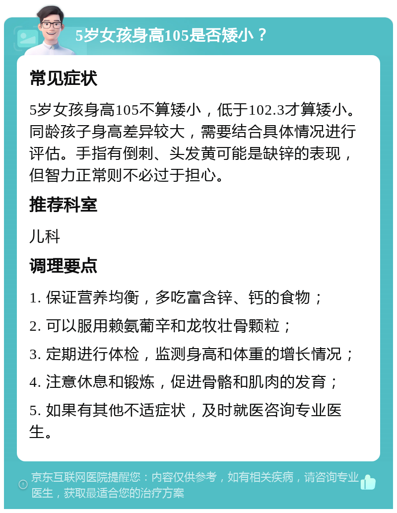 5岁女孩身高105是否矮小？ 常见症状 5岁女孩身高105不算矮小，低于102.3才算矮小。同龄孩子身高差异较大，需要结合具体情况进行评估。手指有倒刺、头发黄可能是缺锌的表现，但智力正常则不必过于担心。 推荐科室 儿科 调理要点 1. 保证营养均衡，多吃富含锌、钙的食物； 2. 可以服用赖氨葡辛和龙牧壮骨颗粒； 3. 定期进行体检，监测身高和体重的增长情况； 4. 注意休息和锻炼，促进骨骼和肌肉的发育； 5. 如果有其他不适症状，及时就医咨询专业医生。