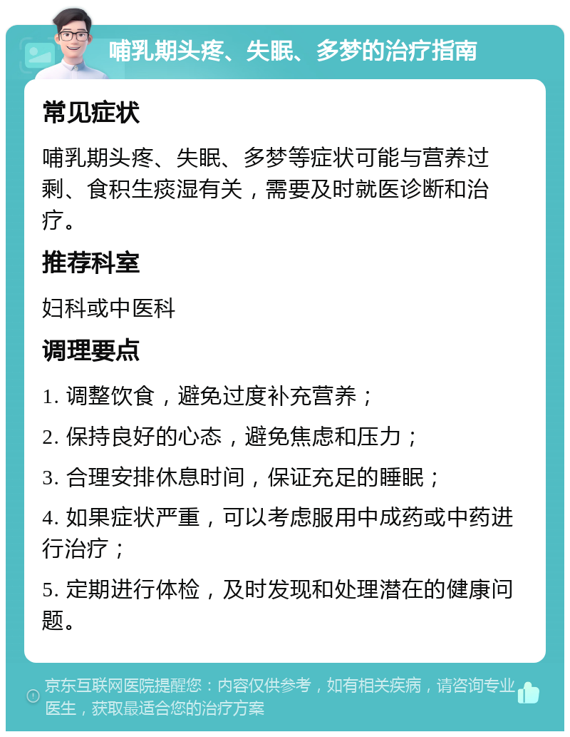 哺乳期头疼、失眠、多梦的治疗指南 常见症状 哺乳期头疼、失眠、多梦等症状可能与营养过剩、食积生痰湿有关，需要及时就医诊断和治疗。 推荐科室 妇科或中医科 调理要点 1. 调整饮食，避免过度补充营养； 2. 保持良好的心态，避免焦虑和压力； 3. 合理安排休息时间，保证充足的睡眠； 4. 如果症状严重，可以考虑服用中成药或中药进行治疗； 5. 定期进行体检，及时发现和处理潜在的健康问题。