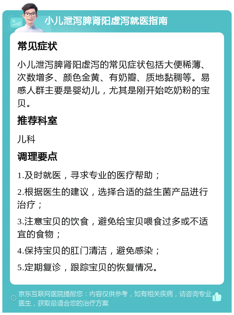 小儿泄泻脾肾阳虚泻就医指南 常见症状 小儿泄泻脾肾阳虚泻的常见症状包括大便稀薄、次数增多、颜色金黄、有奶瓣、质地黏稠等。易感人群主要是婴幼儿，尤其是刚开始吃奶粉的宝贝。 推荐科室 儿科 调理要点 1.及时就医，寻求专业的医疗帮助； 2.根据医生的建议，选择合适的益生菌产品进行治疗； 3.注意宝贝的饮食，避免给宝贝喂食过多或不适宜的食物； 4.保持宝贝的肛门清洁，避免感染； 5.定期复诊，跟踪宝贝的恢复情况。