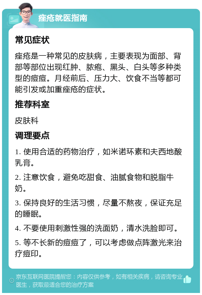 痤疮就医指南 常见症状 痤疮是一种常见的皮肤病，主要表现为面部、背部等部位出现红肿、脓疱、黑头、白头等多种类型的痘痘。月经前后、压力大、饮食不当等都可能引发或加重痤疮的症状。 推荐科室 皮肤科 调理要点 1. 使用合适的药物治疗，如米诺环素和夫西地酸乳膏。 2. 注意饮食，避免吃甜食、油腻食物和脱脂牛奶。 3. 保持良好的生活习惯，尽量不熬夜，保证充足的睡眠。 4. 不要使用刺激性强的洗面奶，清水洗脸即可。 5. 等不长新的痘痘了，可以考虑做点阵激光来治疗痘印。