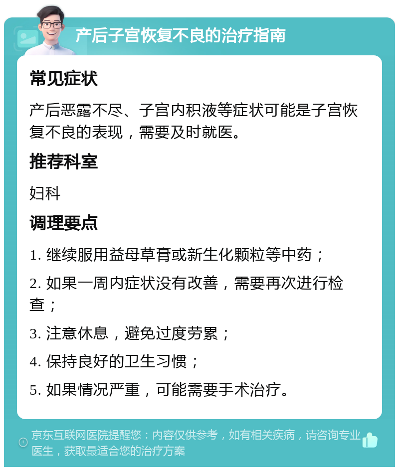 产后子宫恢复不良的治疗指南 常见症状 产后恶露不尽、子宫内积液等症状可能是子宫恢复不良的表现，需要及时就医。 推荐科室 妇科 调理要点 1. 继续服用益母草膏或新生化颗粒等中药； 2. 如果一周内症状没有改善，需要再次进行检查； 3. 注意休息，避免过度劳累； 4. 保持良好的卫生习惯； 5. 如果情况严重，可能需要手术治疗。