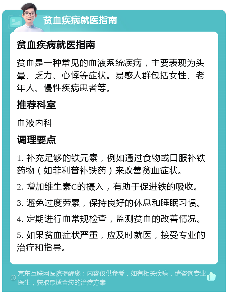 贫血疾病就医指南 贫血疾病就医指南 贫血是一种常见的血液系统疾病，主要表现为头晕、乏力、心悸等症状。易感人群包括女性、老年人、慢性疾病患者等。 推荐科室 血液内科 调理要点 1. 补充足够的铁元素，例如通过食物或口服补铁药物（如菲利普补铁药）来改善贫血症状。 2. 增加维生素C的摄入，有助于促进铁的吸收。 3. 避免过度劳累，保持良好的休息和睡眠习惯。 4. 定期进行血常规检查，监测贫血的改善情况。 5. 如果贫血症状严重，应及时就医，接受专业的治疗和指导。