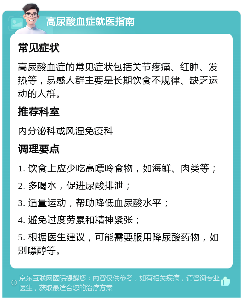 高尿酸血症就医指南 常见症状 高尿酸血症的常见症状包括关节疼痛、红肿、发热等，易感人群主要是长期饮食不规律、缺乏运动的人群。 推荐科室 内分泌科或风湿免疫科 调理要点 1. 饮食上应少吃高嘌呤食物，如海鲜、肉类等； 2. 多喝水，促进尿酸排泄； 3. 适量运动，帮助降低血尿酸水平； 4. 避免过度劳累和精神紧张； 5. 根据医生建议，可能需要服用降尿酸药物，如别嘌醇等。