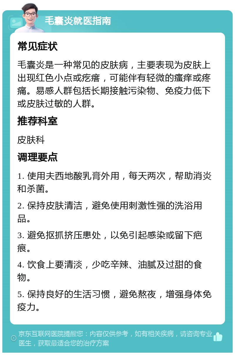 毛囊炎就医指南 常见症状 毛囊炎是一种常见的皮肤病，主要表现为皮肤上出现红色小点或疙瘩，可能伴有轻微的瘙痒或疼痛。易感人群包括长期接触污染物、免疫力低下或皮肤过敏的人群。 推荐科室 皮肤科 调理要点 1. 使用夫西地酸乳膏外用，每天两次，帮助消炎和杀菌。 2. 保持皮肤清洁，避免使用刺激性强的洗浴用品。 3. 避免抠抓挤压患处，以免引起感染或留下疤痕。 4. 饮食上要清淡，少吃辛辣、油腻及过甜的食物。 5. 保持良好的生活习惯，避免熬夜，增强身体免疫力。