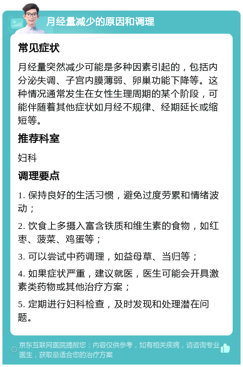 月经量减少的原因和调理 常见症状 月经量突然减少可能是多种因素引起的，包括内分泌失调、子宫内膜薄弱、卵巢功能下降等。这种情况通常发生在女性生理周期的某个阶段，可能伴随着其他症状如月经不规律、经期延长或缩短等。 推荐科室 妇科 调理要点 1. 保持良好的生活习惯，避免过度劳累和情绪波动； 2. 饮食上多摄入富含铁质和维生素的食物，如红枣、菠菜、鸡蛋等； 3. 可以尝试中药调理，如益母草、当归等； 4. 如果症状严重，建议就医，医生可能会开具激素类药物或其他治疗方案； 5. 定期进行妇科检查，及时发现和处理潜在问题。