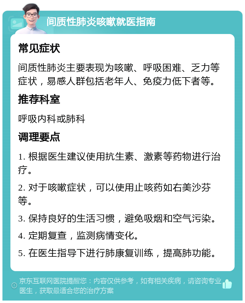 间质性肺炎咳嗽就医指南 常见症状 间质性肺炎主要表现为咳嗽、呼吸困难、乏力等症状，易感人群包括老年人、免疫力低下者等。 推荐科室 呼吸内科或肺科 调理要点 1. 根据医生建议使用抗生素、激素等药物进行治疗。 2. 对于咳嗽症状，可以使用止咳药如右美沙芬等。 3. 保持良好的生活习惯，避免吸烟和空气污染。 4. 定期复查，监测病情变化。 5. 在医生指导下进行肺康复训练，提高肺功能。