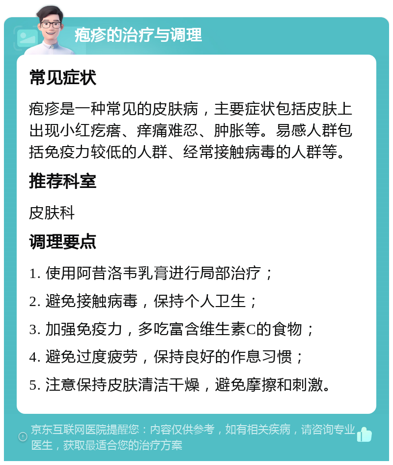 疱疹的治疗与调理 常见症状 疱疹是一种常见的皮肤病，主要症状包括皮肤上出现小红疙瘩、痒痛难忍、肿胀等。易感人群包括免疫力较低的人群、经常接触病毒的人群等。 推荐科室 皮肤科 调理要点 1. 使用阿昔洛韦乳膏进行局部治疗； 2. 避免接触病毒，保持个人卫生； 3. 加强免疫力，多吃富含维生素C的食物； 4. 避免过度疲劳，保持良好的作息习惯； 5. 注意保持皮肤清洁干燥，避免摩擦和刺激。