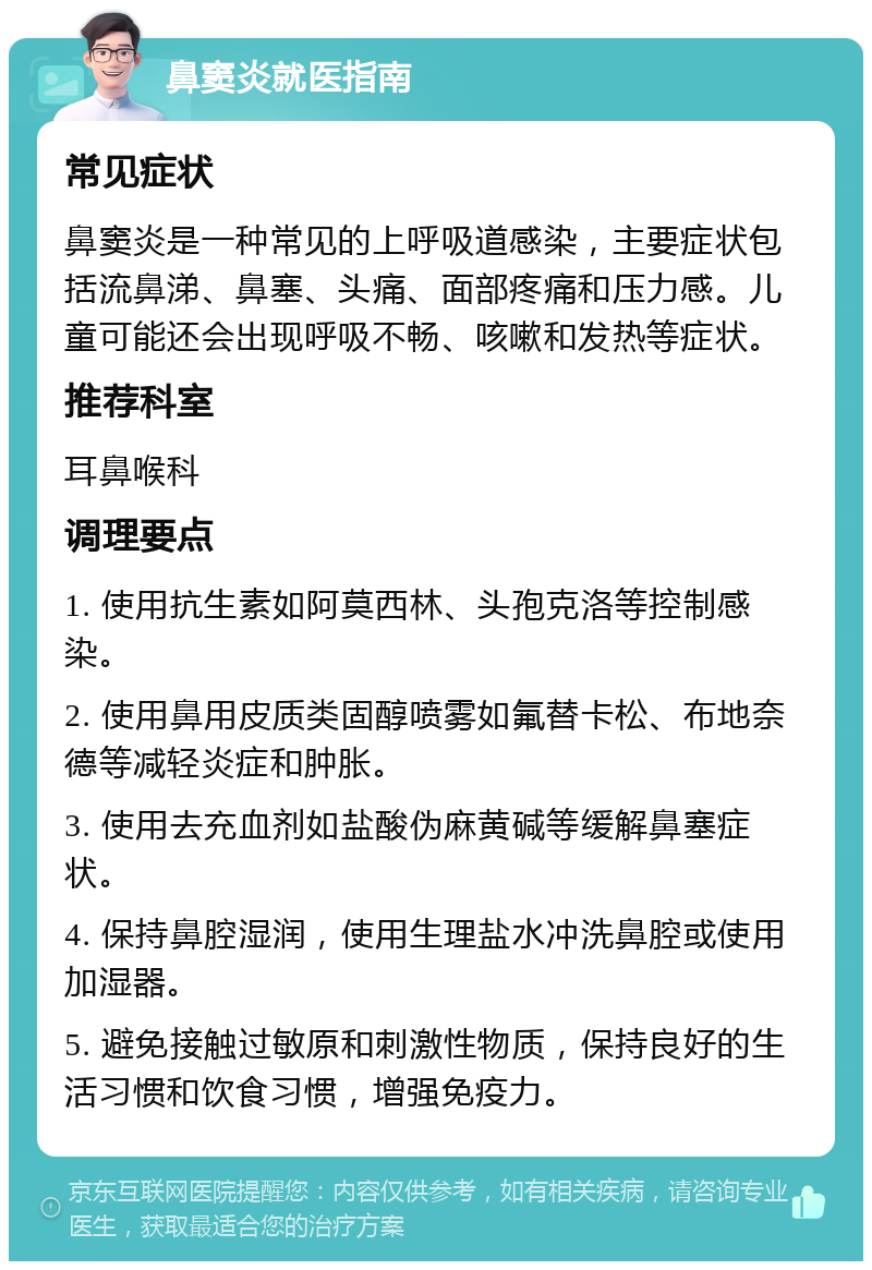 鼻窦炎就医指南 常见症状 鼻窦炎是一种常见的上呼吸道感染，主要症状包括流鼻涕、鼻塞、头痛、面部疼痛和压力感。儿童可能还会出现呼吸不畅、咳嗽和发热等症状。 推荐科室 耳鼻喉科 调理要点 1. 使用抗生素如阿莫西林、头孢克洛等控制感染。 2. 使用鼻用皮质类固醇喷雾如氟替卡松、布地奈德等减轻炎症和肿胀。 3. 使用去充血剂如盐酸伪麻黄碱等缓解鼻塞症状。 4. 保持鼻腔湿润，使用生理盐水冲洗鼻腔或使用加湿器。 5. 避免接触过敏原和刺激性物质，保持良好的生活习惯和饮食习惯，增强免疫力。