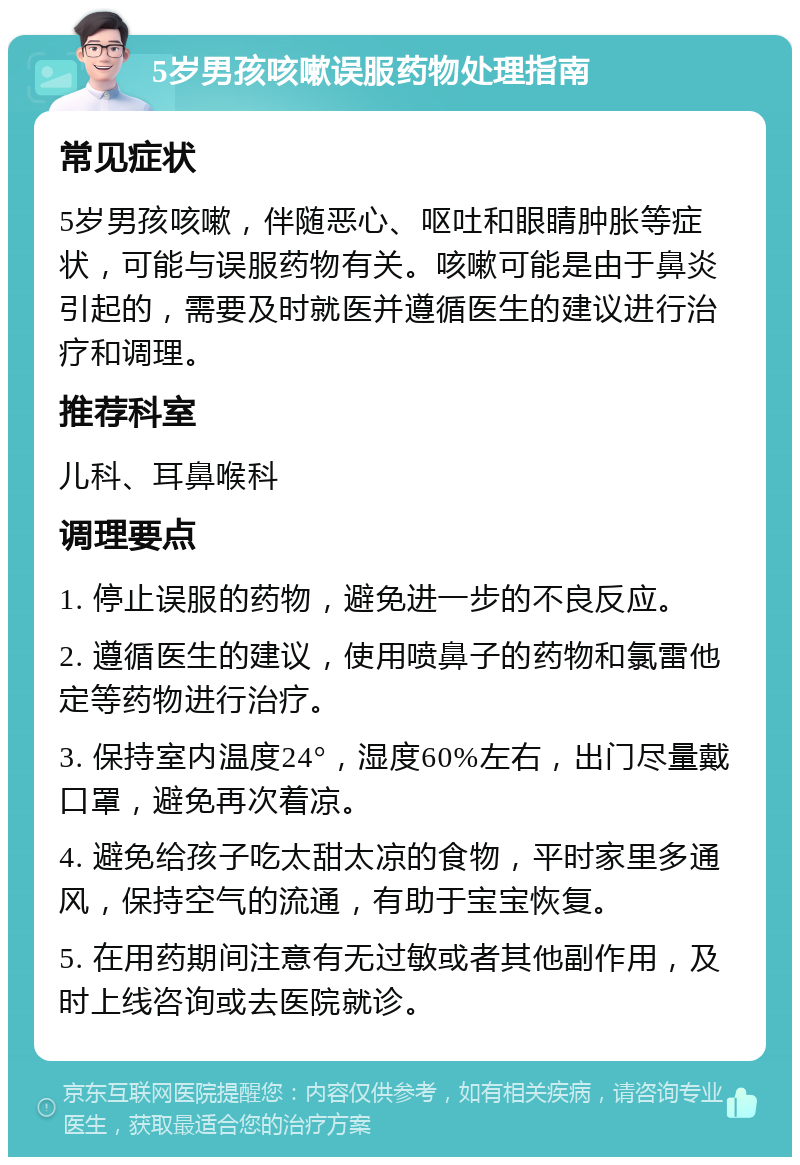 5岁男孩咳嗽误服药物处理指南 常见症状 5岁男孩咳嗽，伴随恶心、呕吐和眼睛肿胀等症状，可能与误服药物有关。咳嗽可能是由于鼻炎引起的，需要及时就医并遵循医生的建议进行治疗和调理。 推荐科室 儿科、耳鼻喉科 调理要点 1. 停止误服的药物，避免进一步的不良反应。 2. 遵循医生的建议，使用喷鼻子的药物和氯雷他定等药物进行治疗。 3. 保持室内温度24°，湿度60%左右，出门尽量戴口罩，避免再次着凉。 4. 避免给孩子吃太甜太凉的食物，平时家里多通风，保持空气的流通，有助于宝宝恢复。 5. 在用药期间注意有无过敏或者其他副作用，及时上线咨询或去医院就诊。