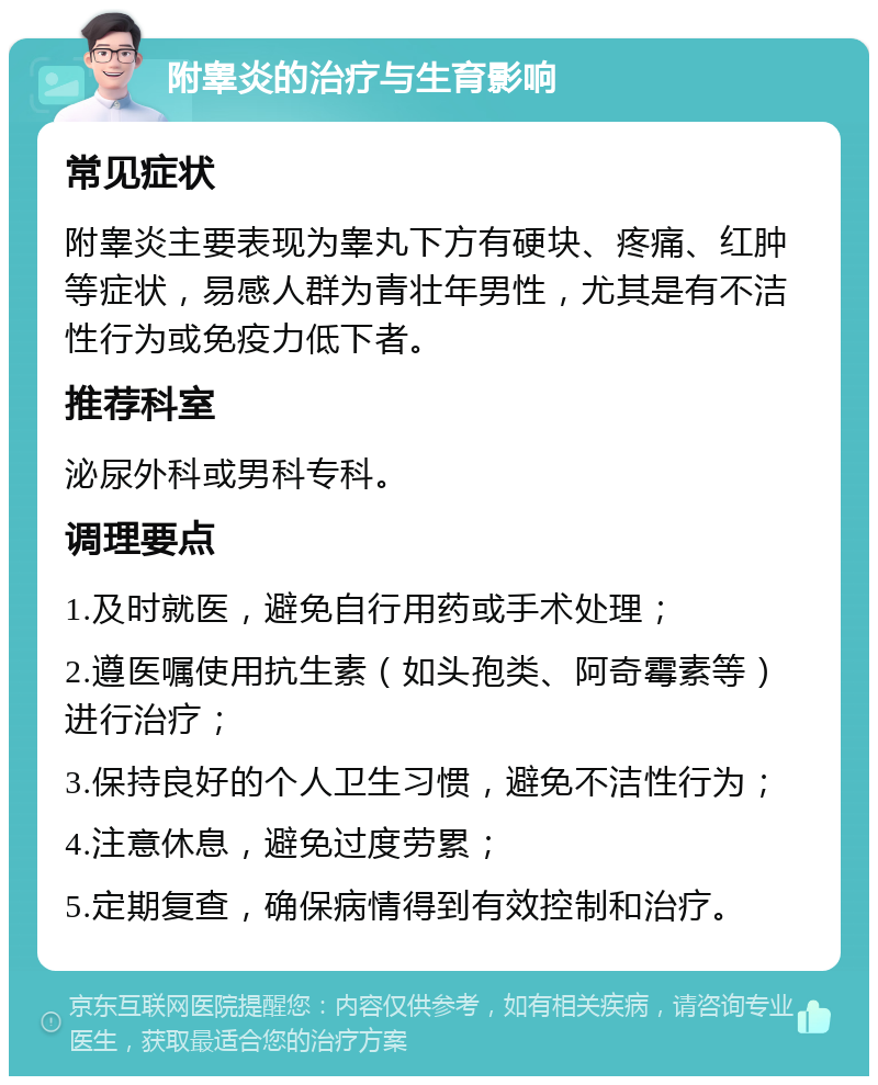 附睾炎的治疗与生育影响 常见症状 附睾炎主要表现为睾丸下方有硬块、疼痛、红肿等症状，易感人群为青壮年男性，尤其是有不洁性行为或免疫力低下者。 推荐科室 泌尿外科或男科专科。 调理要点 1.及时就医，避免自行用药或手术处理； 2.遵医嘱使用抗生素（如头孢类、阿奇霉素等）进行治疗； 3.保持良好的个人卫生习惯，避免不洁性行为； 4.注意休息，避免过度劳累； 5.定期复查，确保病情得到有效控制和治疗。