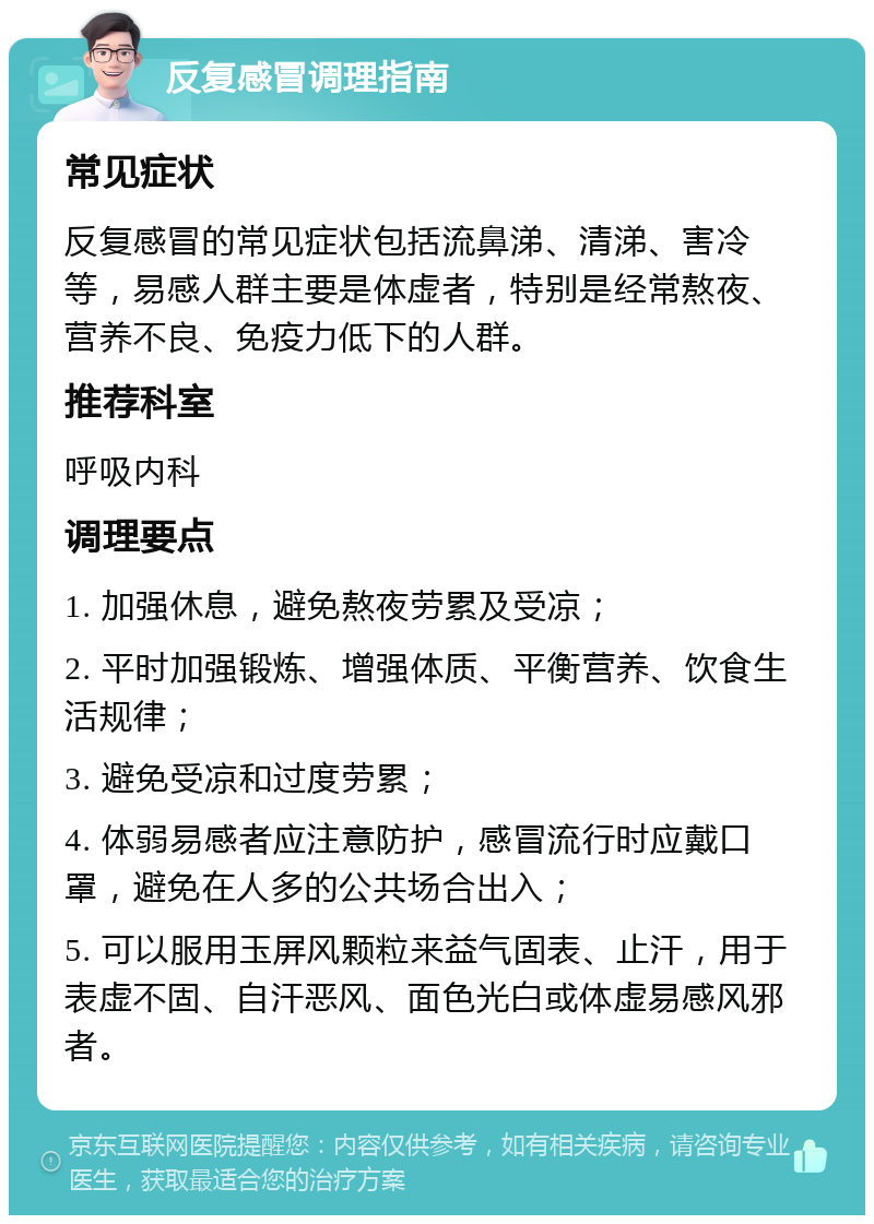 反复感冒调理指南 常见症状 反复感冒的常见症状包括流鼻涕、清涕、害冷等，易感人群主要是体虚者，特别是经常熬夜、营养不良、免疫力低下的人群。 推荐科室 呼吸内科 调理要点 1. 加强休息，避免熬夜劳累及受凉； 2. 平时加强锻炼、增强体质、平衡营养、饮食生活规律； 3. 避免受凉和过度劳累； 4. 体弱易感者应注意防护，感冒流行时应戴口罩，避免在人多的公共场合出入； 5. 可以服用玉屏风颗粒来益气固表、止汗，用于表虚不固、自汗恶风、面色光白或体虚易感风邪者。