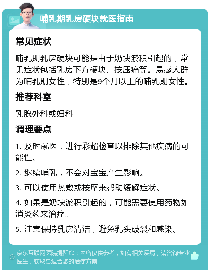 哺乳期乳房硬块就医指南 常见症状 哺乳期乳房硬块可能是由于奶块淤积引起的，常见症状包括乳房下方硬块、按压痛等。易感人群为哺乳期女性，特别是9个月以上的哺乳期女性。 推荐科室 乳腺外科或妇科 调理要点 1. 及时就医，进行彩超检查以排除其他疾病的可能性。 2. 继续哺乳，不会对宝宝产生影响。 3. 可以使用热敷或按摩来帮助缓解症状。 4. 如果是奶块淤积引起的，可能需要使用药物如消炎药来治疗。 5. 注意保持乳房清洁，避免乳头破裂和感染。