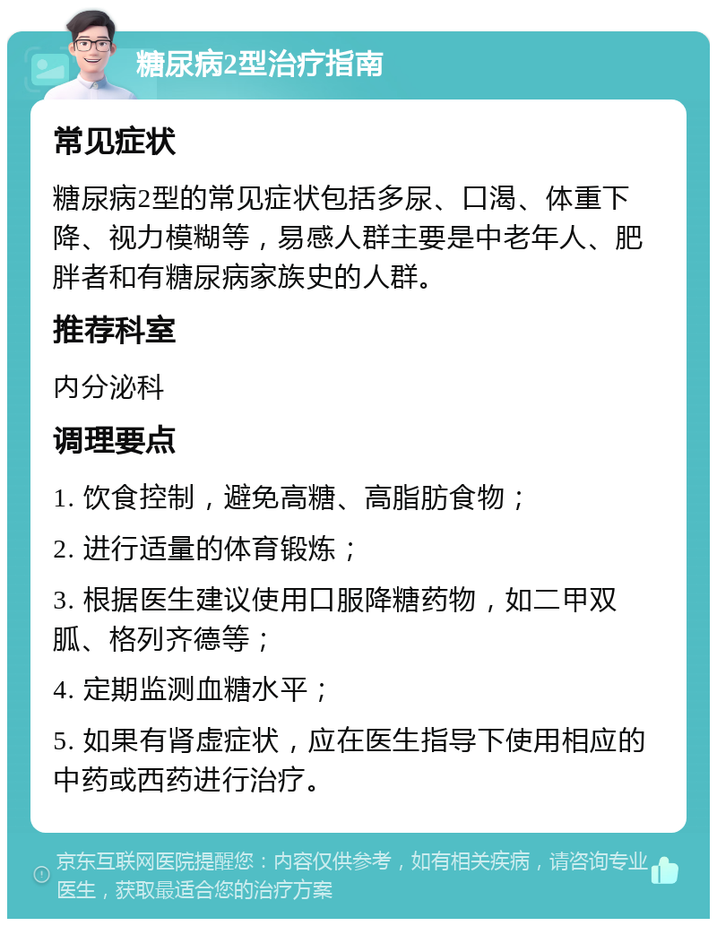 糖尿病2型治疗指南 常见症状 糖尿病2型的常见症状包括多尿、口渴、体重下降、视力模糊等，易感人群主要是中老年人、肥胖者和有糖尿病家族史的人群。 推荐科室 内分泌科 调理要点 1. 饮食控制，避免高糖、高脂肪食物； 2. 进行适量的体育锻炼； 3. 根据医生建议使用口服降糖药物，如二甲双胍、格列齐德等； 4. 定期监测血糖水平； 5. 如果有肾虚症状，应在医生指导下使用相应的中药或西药进行治疗。