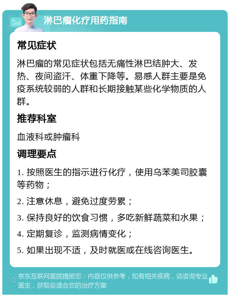 淋巴瘤化疗用药指南 常见症状 淋巴瘤的常见症状包括无痛性淋巴结肿大、发热、夜间盗汗、体重下降等。易感人群主要是免疫系统较弱的人群和长期接触某些化学物质的人群。 推荐科室 血液科或肿瘤科 调理要点 1. 按照医生的指示进行化疗，使用乌苯美司胶囊等药物； 2. 注意休息，避免过度劳累； 3. 保持良好的饮食习惯，多吃新鲜蔬菜和水果； 4. 定期复诊，监测病情变化； 5. 如果出现不适，及时就医或在线咨询医生。