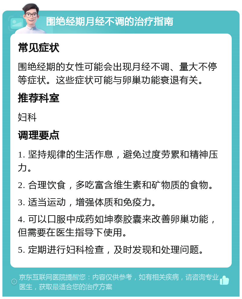 围绝经期月经不调的治疗指南 常见症状 围绝经期的女性可能会出现月经不调、量大不停等症状。这些症状可能与卵巢功能衰退有关。 推荐科室 妇科 调理要点 1. 坚持规律的生活作息，避免过度劳累和精神压力。 2. 合理饮食，多吃富含维生素和矿物质的食物。 3. 适当运动，增强体质和免疫力。 4. 可以口服中成药如坤泰胶囊来改善卵巢功能，但需要在医生指导下使用。 5. 定期进行妇科检查，及时发现和处理问题。