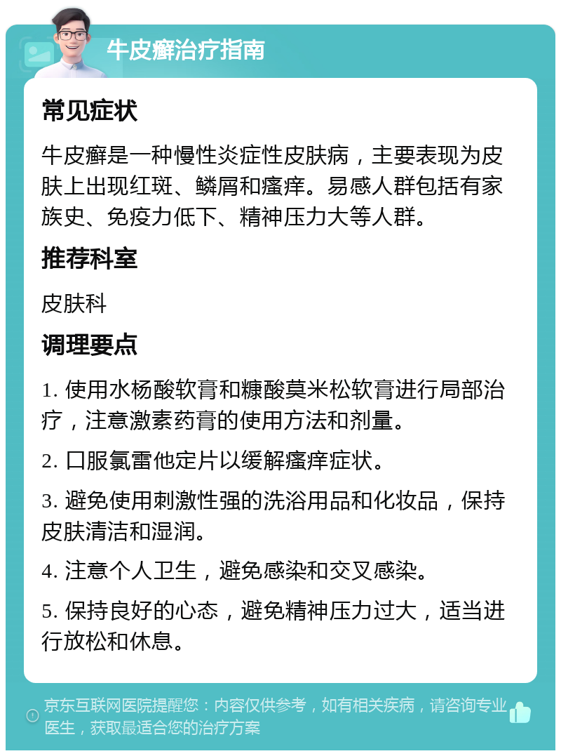 牛皮癣治疗指南 常见症状 牛皮癣是一种慢性炎症性皮肤病，主要表现为皮肤上出现红斑、鳞屑和瘙痒。易感人群包括有家族史、免疫力低下、精神压力大等人群。 推荐科室 皮肤科 调理要点 1. 使用水杨酸软膏和糠酸莫米松软膏进行局部治疗，注意激素药膏的使用方法和剂量。 2. 口服氯雷他定片以缓解瘙痒症状。 3. 避免使用刺激性强的洗浴用品和化妆品，保持皮肤清洁和湿润。 4. 注意个人卫生，避免感染和交叉感染。 5. 保持良好的心态，避免精神压力过大，适当进行放松和休息。