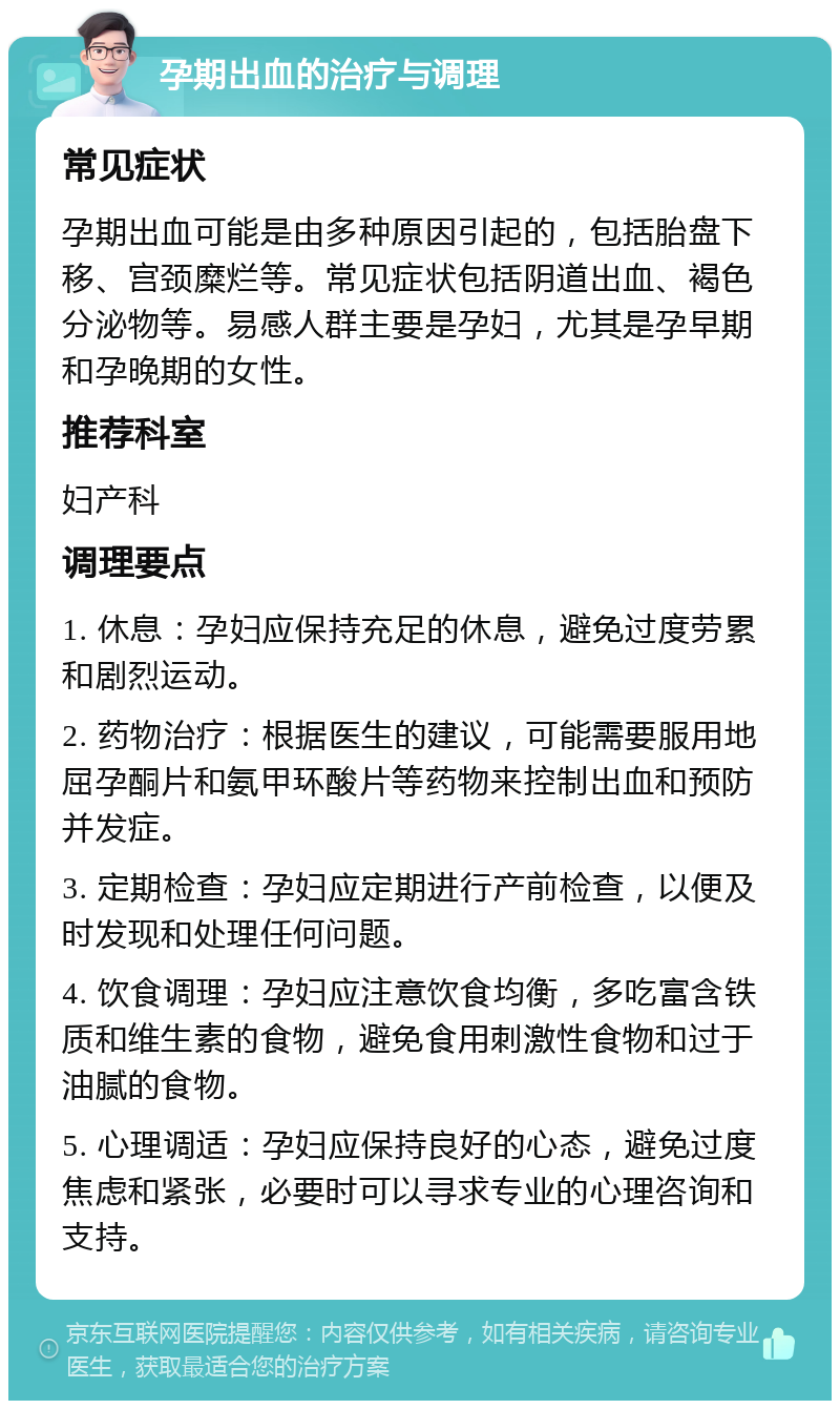 孕期出血的治疗与调理 常见症状 孕期出血可能是由多种原因引起的，包括胎盘下移、宫颈糜烂等。常见症状包括阴道出血、褐色分泌物等。易感人群主要是孕妇，尤其是孕早期和孕晚期的女性。 推荐科室 妇产科 调理要点 1. 休息：孕妇应保持充足的休息，避免过度劳累和剧烈运动。 2. 药物治疗：根据医生的建议，可能需要服用地屈孕酮片和氨甲环酸片等药物来控制出血和预防并发症。 3. 定期检查：孕妇应定期进行产前检查，以便及时发现和处理任何问题。 4. 饮食调理：孕妇应注意饮食均衡，多吃富含铁质和维生素的食物，避免食用刺激性食物和过于油腻的食物。 5. 心理调适：孕妇应保持良好的心态，避免过度焦虑和紧张，必要时可以寻求专业的心理咨询和支持。