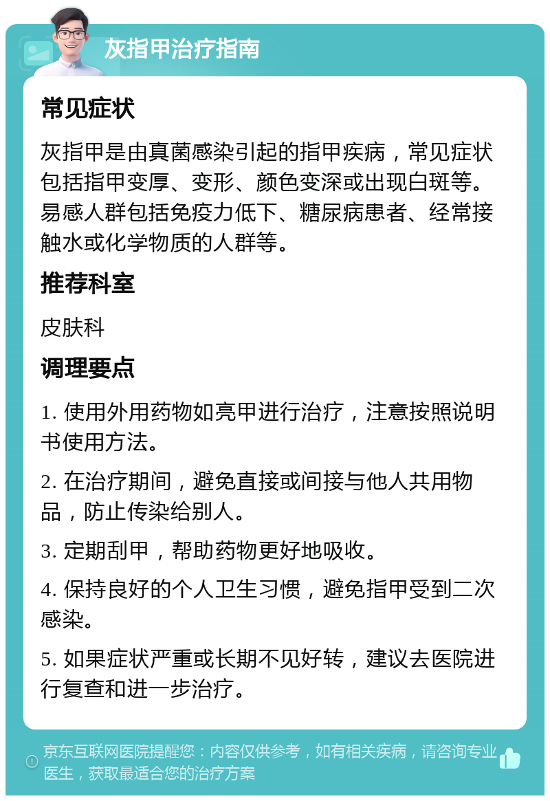 灰指甲治疗指南 常见症状 灰指甲是由真菌感染引起的指甲疾病，常见症状包括指甲变厚、变形、颜色变深或出现白斑等。易感人群包括免疫力低下、糖尿病患者、经常接触水或化学物质的人群等。 推荐科室 皮肤科 调理要点 1. 使用外用药物如亮甲进行治疗，注意按照说明书使用方法。 2. 在治疗期间，避免直接或间接与他人共用物品，防止传染给别人。 3. 定期刮甲，帮助药物更好地吸收。 4. 保持良好的个人卫生习惯，避免指甲受到二次感染。 5. 如果症状严重或长期不见好转，建议去医院进行复查和进一步治疗。