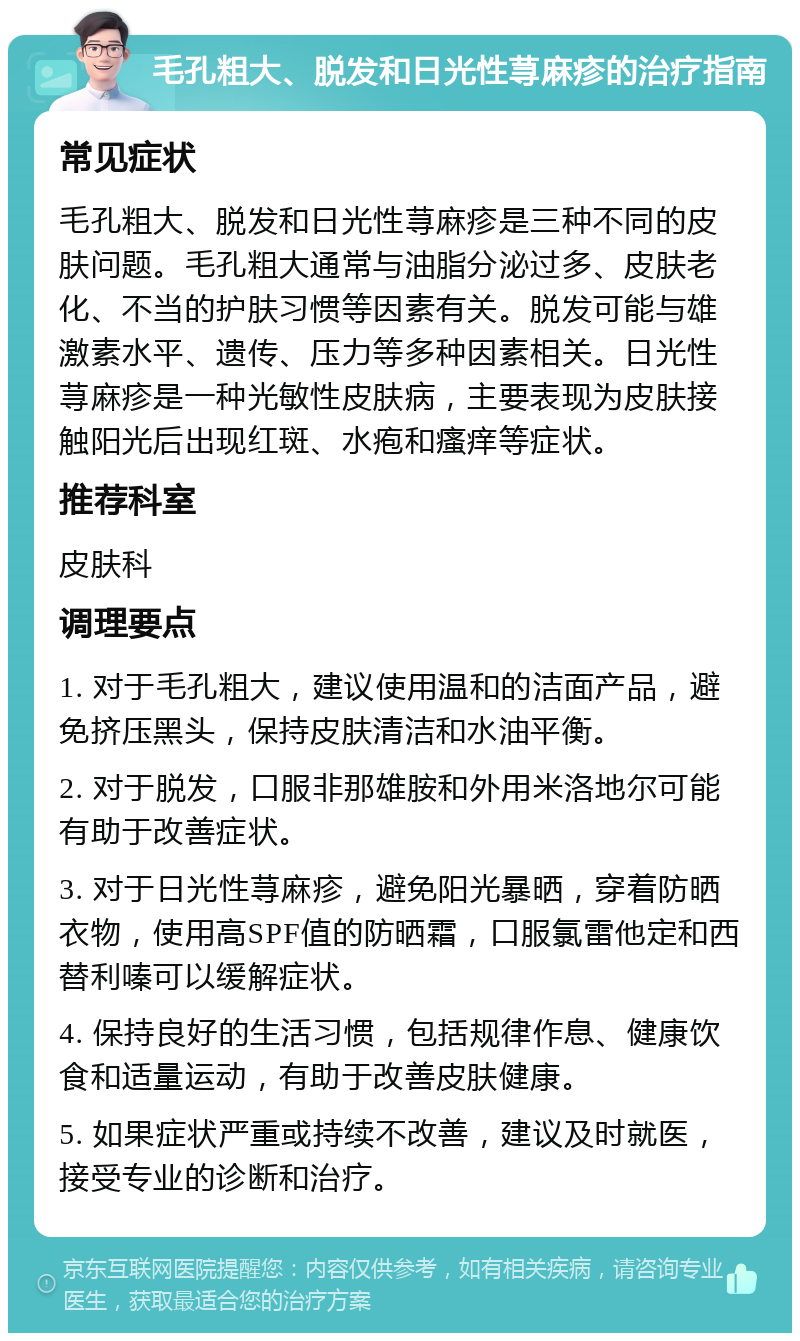 毛孔粗大、脱发和日光性荨麻疹的治疗指南 常见症状 毛孔粗大、脱发和日光性荨麻疹是三种不同的皮肤问题。毛孔粗大通常与油脂分泌过多、皮肤老化、不当的护肤习惯等因素有关。脱发可能与雄激素水平、遗传、压力等多种因素相关。日光性荨麻疹是一种光敏性皮肤病，主要表现为皮肤接触阳光后出现红斑、水疱和瘙痒等症状。 推荐科室 皮肤科 调理要点 1. 对于毛孔粗大，建议使用温和的洁面产品，避免挤压黑头，保持皮肤清洁和水油平衡。 2. 对于脱发，口服非那雄胺和外用米洛地尔可能有助于改善症状。 3. 对于日光性荨麻疹，避免阳光暴晒，穿着防晒衣物，使用高SPF值的防晒霜，口服氯雷他定和西替利嗪可以缓解症状。 4. 保持良好的生活习惯，包括规律作息、健康饮食和适量运动，有助于改善皮肤健康。 5. 如果症状严重或持续不改善，建议及时就医，接受专业的诊断和治疗。