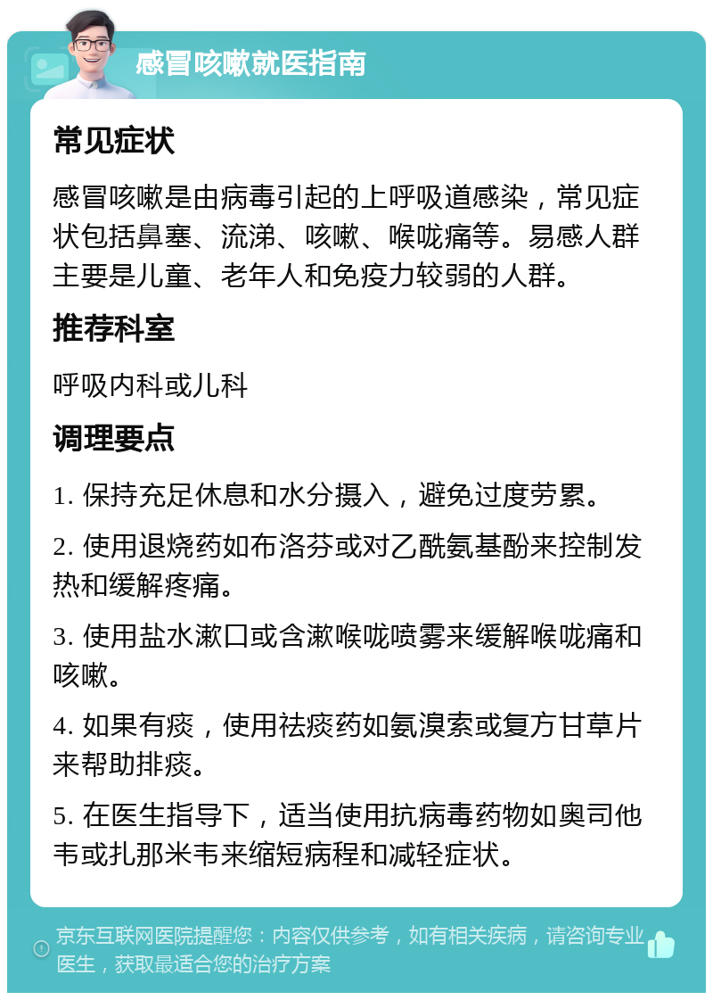 感冒咳嗽就医指南 常见症状 感冒咳嗽是由病毒引起的上呼吸道感染，常见症状包括鼻塞、流涕、咳嗽、喉咙痛等。易感人群主要是儿童、老年人和免疫力较弱的人群。 推荐科室 呼吸内科或儿科 调理要点 1. 保持充足休息和水分摄入，避免过度劳累。 2. 使用退烧药如布洛芬或对乙酰氨基酚来控制发热和缓解疼痛。 3. 使用盐水漱口或含漱喉咙喷雾来缓解喉咙痛和咳嗽。 4. 如果有痰，使用祛痰药如氨溴索或复方甘草片来帮助排痰。 5. 在医生指导下，适当使用抗病毒药物如奥司他韦或扎那米韦来缩短病程和减轻症状。