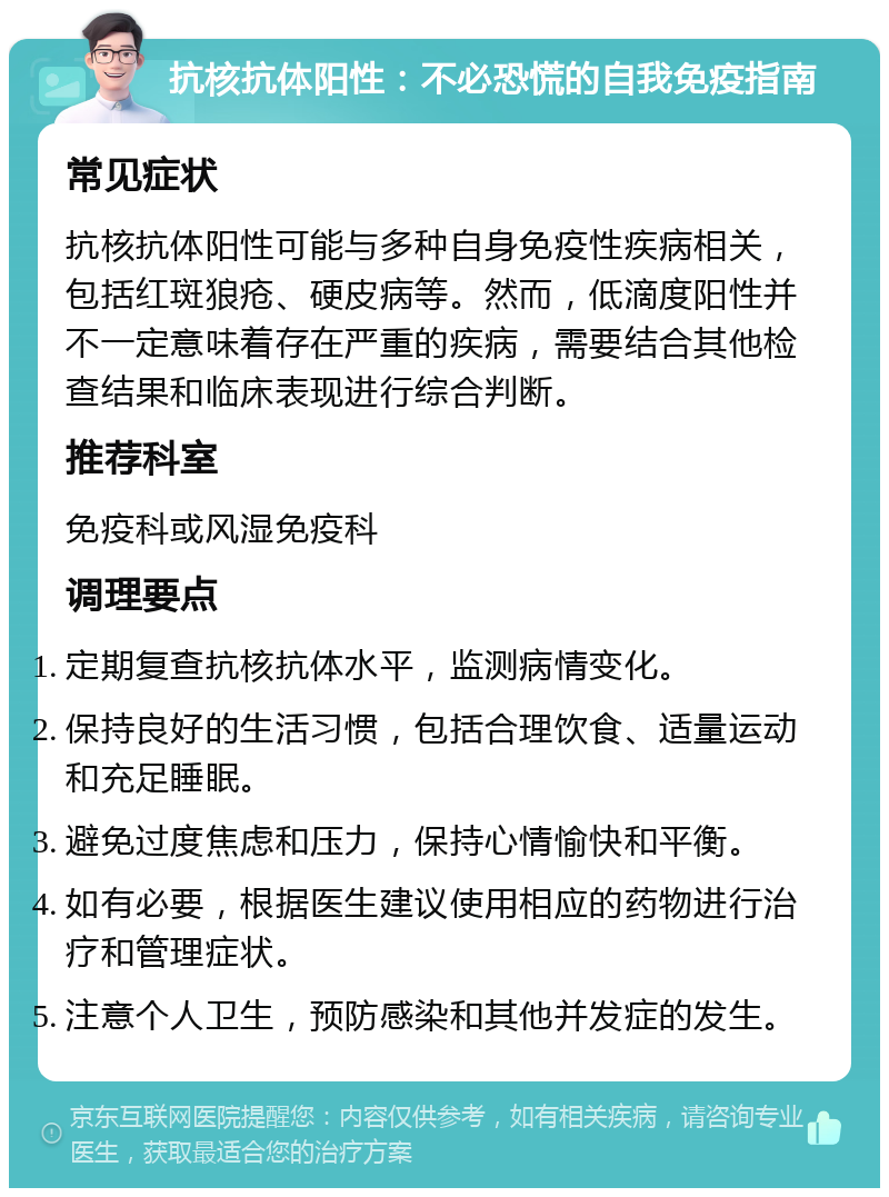 抗核抗体阳性：不必恐慌的自我免疫指南 常见症状 抗核抗体阳性可能与多种自身免疫性疾病相关，包括红斑狼疮、硬皮病等。然而，低滴度阳性并不一定意味着存在严重的疾病，需要结合其他检查结果和临床表现进行综合判断。 推荐科室 免疫科或风湿免疫科 调理要点 定期复查抗核抗体水平，监测病情变化。 保持良好的生活习惯，包括合理饮食、适量运动和充足睡眠。 避免过度焦虑和压力，保持心情愉快和平衡。 如有必要，根据医生建议使用相应的药物进行治疗和管理症状。 注意个人卫生，预防感染和其他并发症的发生。