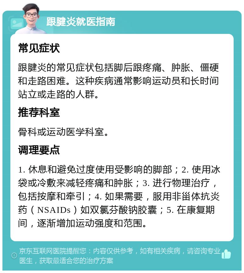 跟腱炎就医指南 常见症状 跟腱炎的常见症状包括脚后跟疼痛、肿胀、僵硬和走路困难。这种疾病通常影响运动员和长时间站立或走路的人群。 推荐科室 骨科或运动医学科室。 调理要点 1. 休息和避免过度使用受影响的脚部；2. 使用冰袋或冷敷来减轻疼痛和肿胀；3. 进行物理治疗，包括按摩和牵引；4. 如果需要，服用非甾体抗炎药（NSAIDs）如双氯芬酸钠胶囊；5. 在康复期间，逐渐增加运动强度和范围。