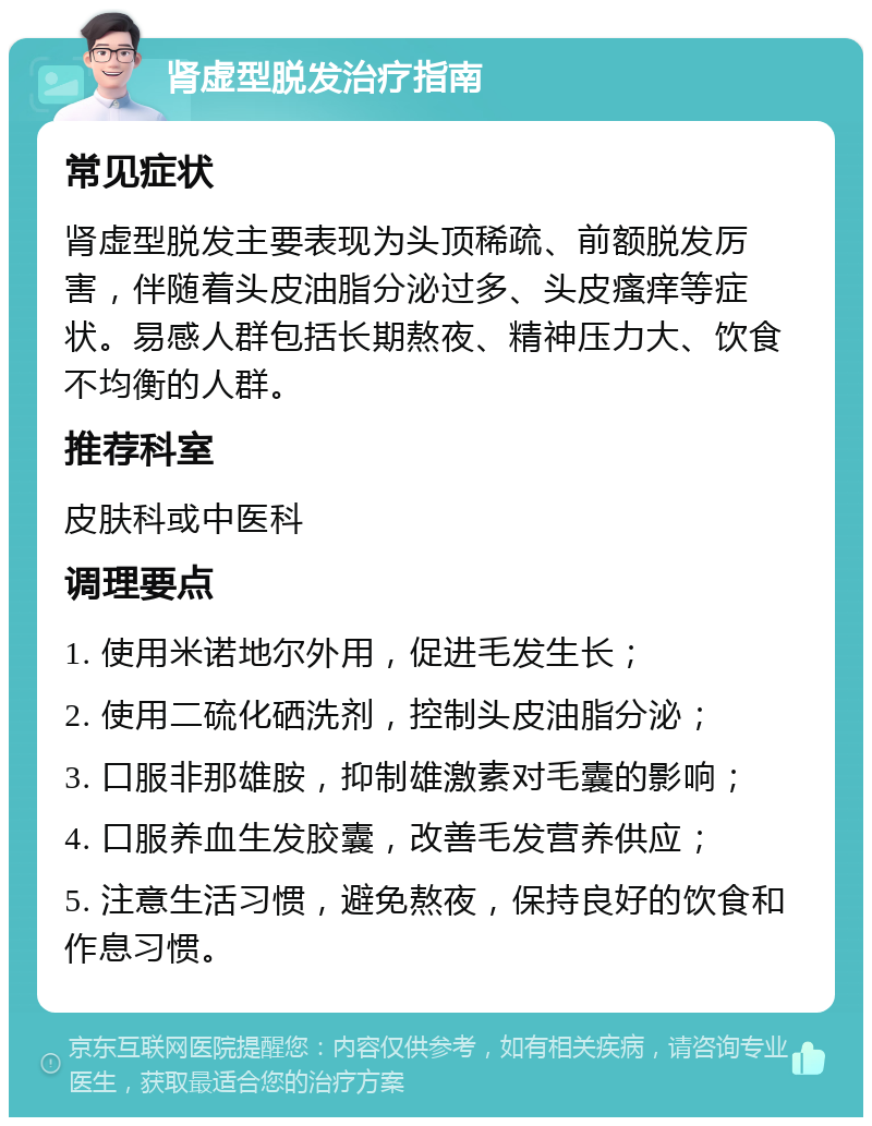 肾虚型脱发治疗指南 常见症状 肾虚型脱发主要表现为头顶稀疏、前额脱发厉害，伴随着头皮油脂分泌过多、头皮瘙痒等症状。易感人群包括长期熬夜、精神压力大、饮食不均衡的人群。 推荐科室 皮肤科或中医科 调理要点 1. 使用米诺地尔外用，促进毛发生长； 2. 使用二硫化硒洗剂，控制头皮油脂分泌； 3. 口服非那雄胺，抑制雄激素对毛囊的影响； 4. 口服养血生发胶囊，改善毛发营养供应； 5. 注意生活习惯，避免熬夜，保持良好的饮食和作息习惯。