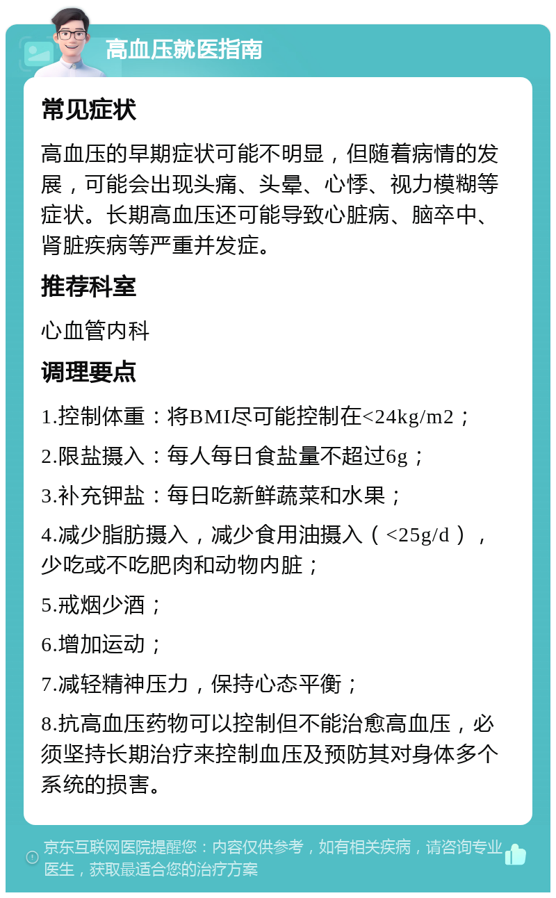 高血压就医指南 常见症状 高血压的早期症状可能不明显，但随着病情的发展，可能会出现头痛、头晕、心悸、视力模糊等症状。长期高血压还可能导致心脏病、脑卒中、肾脏疾病等严重并发症。 推荐科室 心血管内科 调理要点 1.控制体重：将BMI尽可能控制在<24kg/m2； 2.限盐摄入：每人每日食盐量不超过6g； 3.补充钾盐：每日吃新鲜蔬菜和水果； 4.减少脂肪摄入，减少食用油摄入（<25g/d），少吃或不吃肥肉和动物内脏； 5.戒烟少酒； 6.增加运动； 7.减轻精神压力，保持心态平衡； 8.抗高血压药物可以控制但不能治愈高血压，必须坚持长期治疗来控制血压及预防其对身体多个系统的损害。