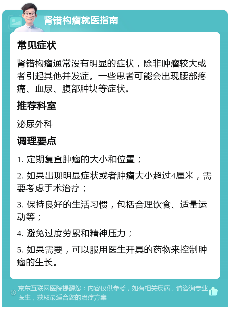 肾错构瘤就医指南 常见症状 肾错构瘤通常没有明显的症状，除非肿瘤较大或者引起其他并发症。一些患者可能会出现腰部疼痛、血尿、腹部肿块等症状。 推荐科室 泌尿外科 调理要点 1. 定期复查肿瘤的大小和位置； 2. 如果出现明显症状或者肿瘤大小超过4厘米，需要考虑手术治疗； 3. 保持良好的生活习惯，包括合理饮食、适量运动等； 4. 避免过度劳累和精神压力； 5. 如果需要，可以服用医生开具的药物来控制肿瘤的生长。