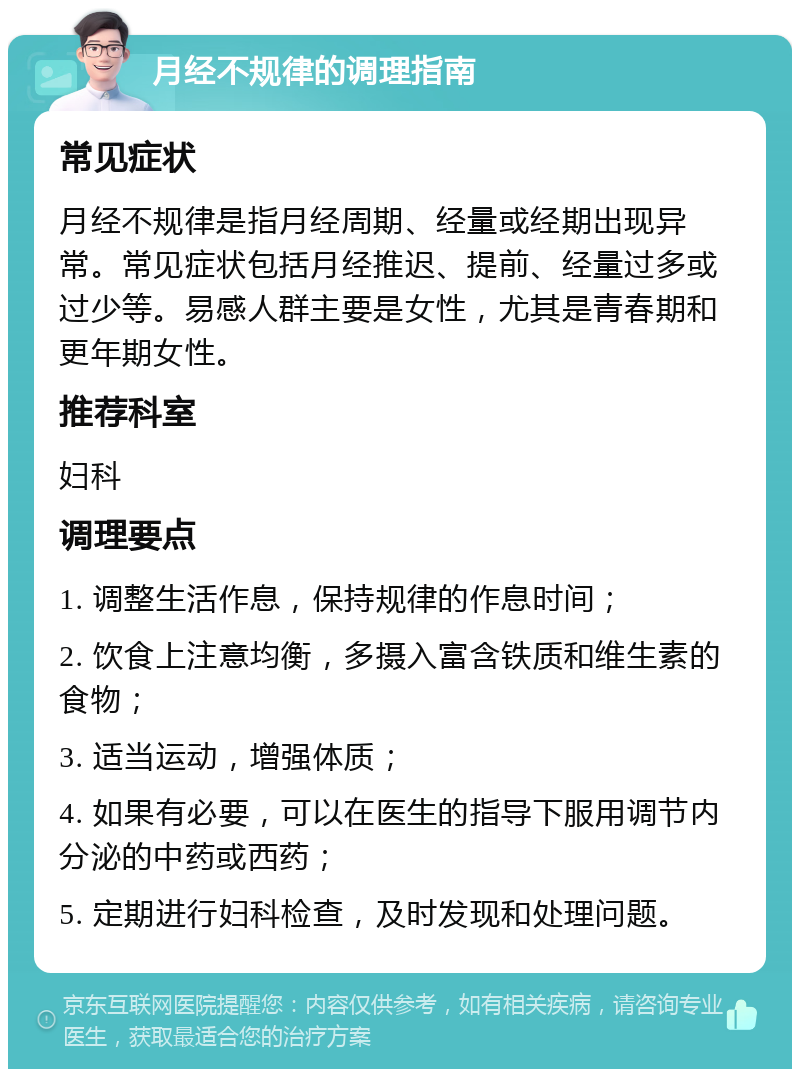 月经不规律的调理指南 常见症状 月经不规律是指月经周期、经量或经期出现异常。常见症状包括月经推迟、提前、经量过多或过少等。易感人群主要是女性，尤其是青春期和更年期女性。 推荐科室 妇科 调理要点 1. 调整生活作息，保持规律的作息时间； 2. 饮食上注意均衡，多摄入富含铁质和维生素的食物； 3. 适当运动，增强体质； 4. 如果有必要，可以在医生的指导下服用调节内分泌的中药或西药； 5. 定期进行妇科检查，及时发现和处理问题。