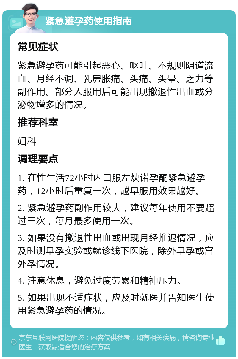 紧急避孕药使用指南 常见症状 紧急避孕药可能引起恶心、呕吐、不规则阴道流血、月经不调、乳房胀痛、头痛、头晕、乏力等副作用。部分人服用后可能出现撤退性出血或分泌物增多的情况。 推荐科室 妇科 调理要点 1. 在性生活72小时内口服左炔诺孕酮紧急避孕药，12小时后重复一次，越早服用效果越好。 2. 紧急避孕药副作用较大，建议每年使用不要超过三次，每月最多使用一次。 3. 如果没有撤退性出血或出现月经推迟情况，应及时测早孕实验或就诊线下医院，除外早孕或宫外孕情况。 4. 注意休息，避免过度劳累和精神压力。 5. 如果出现不适症状，应及时就医并告知医生使用紧急避孕药的情况。