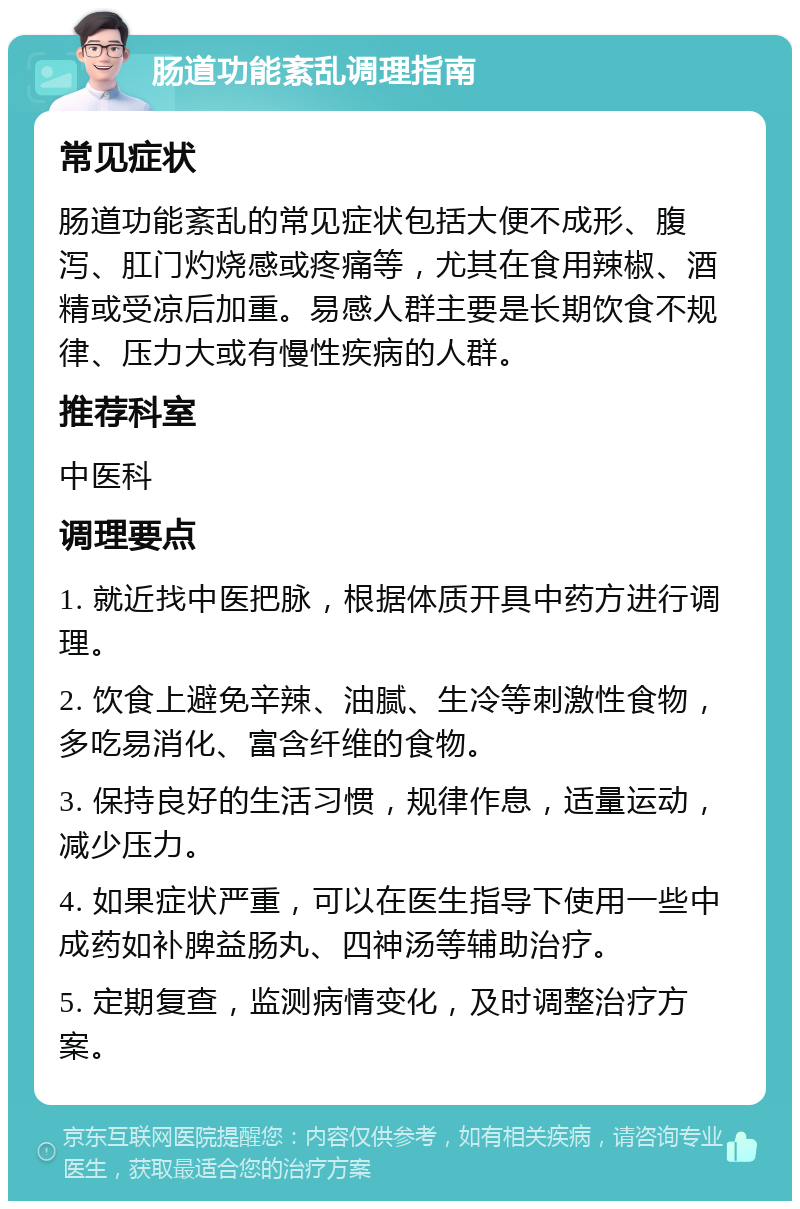 肠道功能紊乱调理指南 常见症状 肠道功能紊乱的常见症状包括大便不成形、腹泻、肛门灼烧感或疼痛等，尤其在食用辣椒、酒精或受凉后加重。易感人群主要是长期饮食不规律、压力大或有慢性疾病的人群。 推荐科室 中医科 调理要点 1. 就近找中医把脉，根据体质开具中药方进行调理。 2. 饮食上避免辛辣、油腻、生冷等刺激性食物，多吃易消化、富含纤维的食物。 3. 保持良好的生活习惯，规律作息，适量运动，减少压力。 4. 如果症状严重，可以在医生指导下使用一些中成药如补脾益肠丸、四神汤等辅助治疗。 5. 定期复查，监测病情变化，及时调整治疗方案。