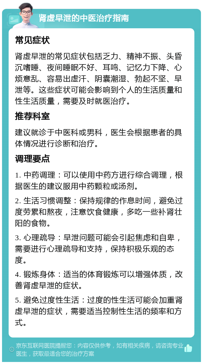 肾虚早泄的中医治疗指南 常见症状 肾虚早泄的常见症状包括乏力、精神不振、头昏沉嗜睡、夜间睡眠不好、耳鸣、记忆力下降、心烦意乱、容易出虚汗、阴囊潮湿、勃起不坚、早泄等。这些症状可能会影响到个人的生活质量和性生活质量，需要及时就医治疗。 推荐科室 建议就诊于中医科或男科，医生会根据患者的具体情况进行诊断和治疗。 调理要点 1. 中药调理：可以使用中药方进行综合调理，根据医生的建议服用中药颗粒或汤剂。 2. 生活习惯调整：保持规律的作息时间，避免过度劳累和熬夜，注意饮食健康，多吃一些补肾壮阳的食物。 3. 心理疏导：早泄问题可能会引起焦虑和自卑，需要进行心理疏导和支持，保持积极乐观的态度。 4. 锻炼身体：适当的体育锻炼可以增强体质，改善肾虚早泄的症状。 5. 避免过度性生活：过度的性生活可能会加重肾虚早泄的症状，需要适当控制性生活的频率和方式。