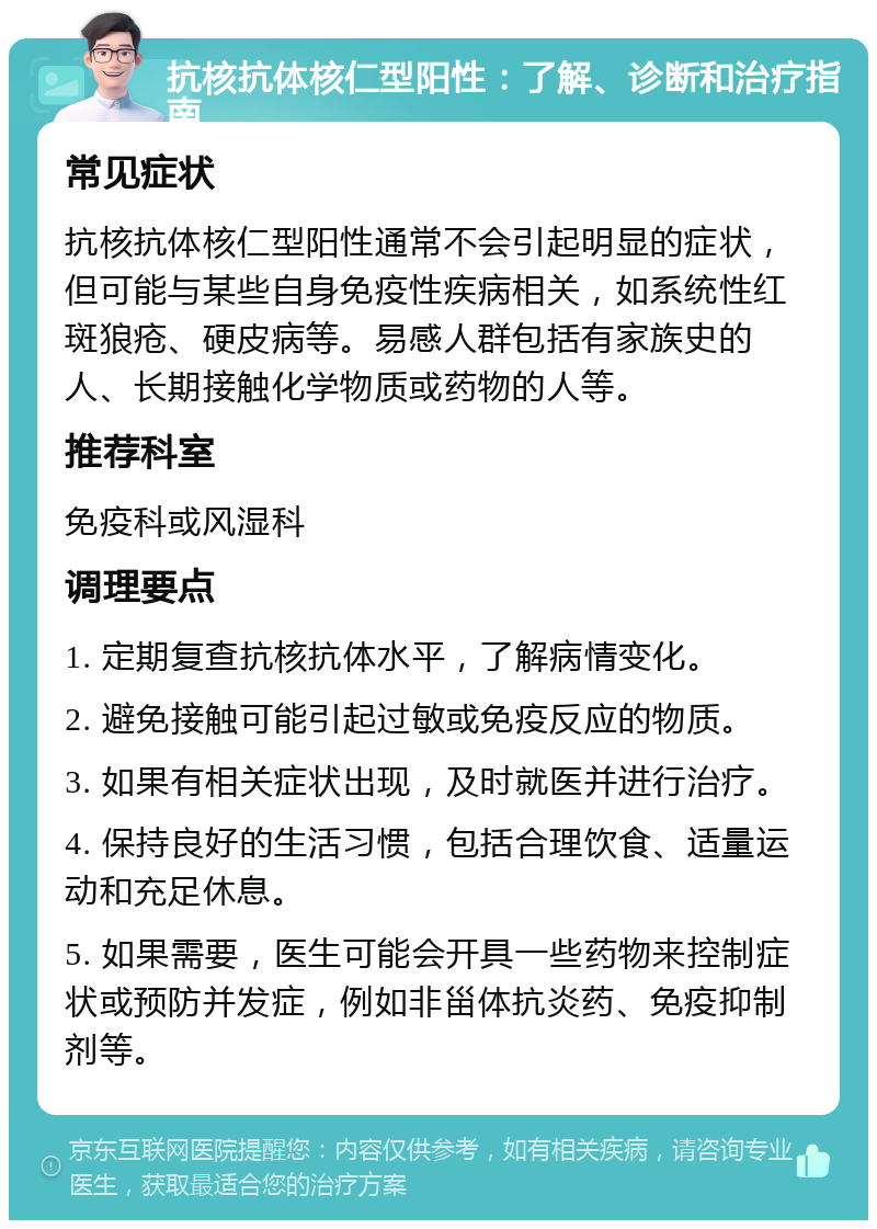 抗核抗体核仁型阳性：了解、诊断和治疗指南 常见症状 抗核抗体核仁型阳性通常不会引起明显的症状，但可能与某些自身免疫性疾病相关，如系统性红斑狼疮、硬皮病等。易感人群包括有家族史的人、长期接触化学物质或药物的人等。 推荐科室 免疫科或风湿科 调理要点 1. 定期复查抗核抗体水平，了解病情变化。 2. 避免接触可能引起过敏或免疫反应的物质。 3. 如果有相关症状出现，及时就医并进行治疗。 4. 保持良好的生活习惯，包括合理饮食、适量运动和充足休息。 5. 如果需要，医生可能会开具一些药物来控制症状或预防并发症，例如非甾体抗炎药、免疫抑制剂等。