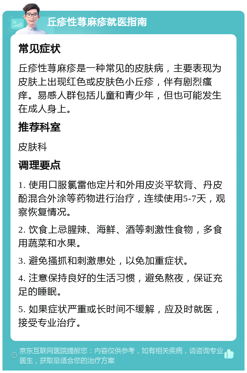 丘疹性荨麻疹就医指南 常见症状 丘疹性荨麻疹是一种常见的皮肤病，主要表现为皮肤上出现红色或皮肤色小丘疹，伴有剧烈瘙痒。易感人群包括儿童和青少年，但也可能发生在成人身上。 推荐科室 皮肤科 调理要点 1. 使用口服氯雷他定片和外用皮炎平软膏、丹皮酚混合外涂等药物进行治疗，连续使用5-7天，观察恢复情况。 2. 饮食上忌腥辣、海鲜、酒等刺激性食物，多食用蔬菜和水果。 3. 避免搔抓和刺激患处，以免加重症状。 4. 注意保持良好的生活习惯，避免熬夜，保证充足的睡眠。 5. 如果症状严重或长时间不缓解，应及时就医，接受专业治疗。