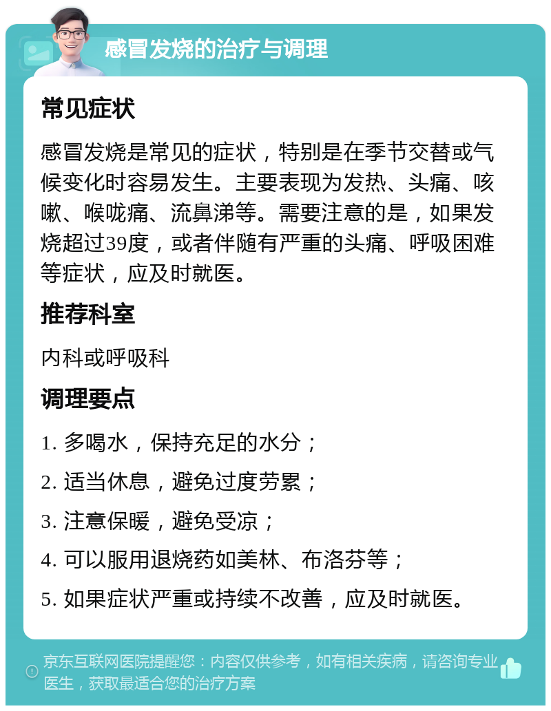 感冒发烧的治疗与调理 常见症状 感冒发烧是常见的症状，特别是在季节交替或气候变化时容易发生。主要表现为发热、头痛、咳嗽、喉咙痛、流鼻涕等。需要注意的是，如果发烧超过39度，或者伴随有严重的头痛、呼吸困难等症状，应及时就医。 推荐科室 内科或呼吸科 调理要点 1. 多喝水，保持充足的水分； 2. 适当休息，避免过度劳累； 3. 注意保暖，避免受凉； 4. 可以服用退烧药如美林、布洛芬等； 5. 如果症状严重或持续不改善，应及时就医。