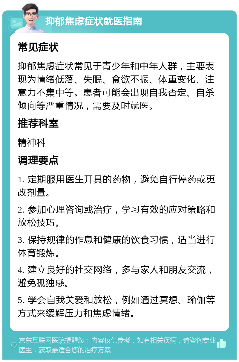 抑郁焦虑症状就医指南 常见症状 抑郁焦虑症状常见于青少年和中年人群，主要表现为情绪低落、失眠、食欲不振、体重变化、注意力不集中等。患者可能会出现自我否定、自杀倾向等严重情况，需要及时就医。 推荐科室 精神科 调理要点 1. 定期服用医生开具的药物，避免自行停药或更改剂量。 2. 参加心理咨询或治疗，学习有效的应对策略和放松技巧。 3. 保持规律的作息和健康的饮食习惯，适当进行体育锻炼。 4. 建立良好的社交网络，多与家人和朋友交流，避免孤独感。 5. 学会自我关爱和放松，例如通过冥想、瑜伽等方式来缓解压力和焦虑情绪。